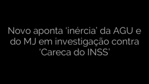​Novo aponta ‘inércia’ da AGU e do MJ em investigação contra ‘Careca do INSS’ 